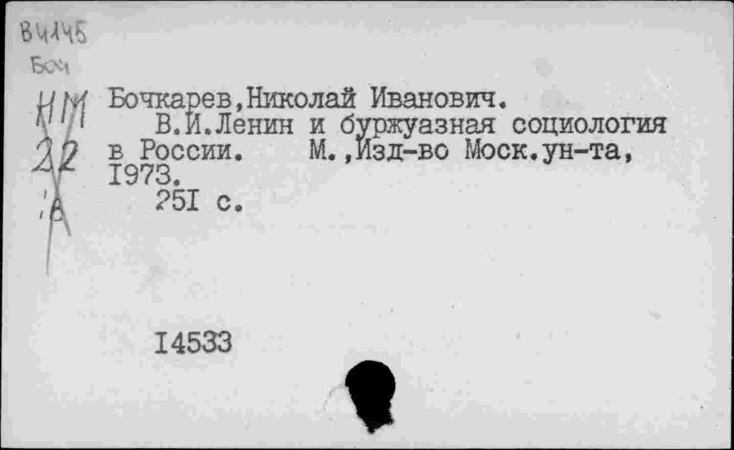 ﻿ВМЧ5
Бсй
Бочкарев,Николай Иванович.
1	В. И. Ленин и буржуазная социология
в России.	М.,Изд-во Моск.ун-та,
1973.
251 с.
14533